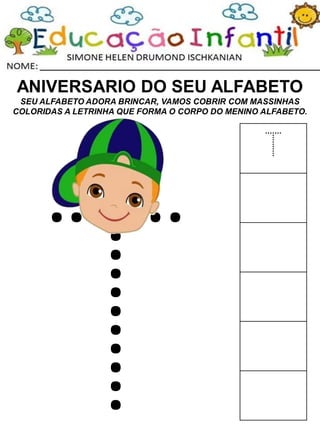 ANIVERSARIO DO SEU ALFABETO
SEU ALFABETO ADORA BRINCAR, VAMOS COBRIR COM MASSINHAS
COLORIDAS A LETRINHA QUE FORMA O CORPO DO MENINO ALFABETO.
T
 
