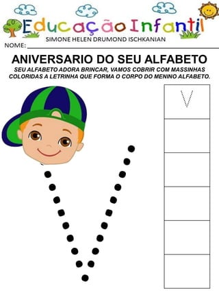 ANIVERSARIO DO SEU ALFABETO
SEU ALFABETO ADORA BRINCAR, VAMOS COBRIR COM MASSINHAS
COLORIDAS A LETRINHA QUE FORMA O CORPO DO MENINO ALFABETO.
V
 