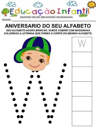 ANIVERSARIO DO SEU ALFABETO
SEU ALFABETO ADORA BRINCAR, VAMOS COBRIR COM MASSINHAS
COLORIDAS A LETRINHA QUE FORMA O CORPO DO MENINO ALFABETO.
W
 