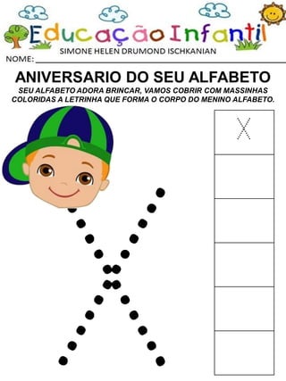 ANIVERSARIO DO SEU ALFABETO
SEU ALFABETO ADORA BRINCAR, VAMOS COBRIR COM MASSINHAS
COLORIDAS A LETRINHA QUE FORMA O CORPO DO MENINO ALFABETO.
X
 