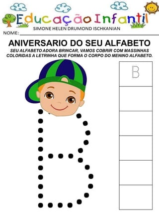 ANIVERSARIO DO SEU ALFABETO
SEU ALFABETO ADORA BRINCAR, VAMOS COBRIR COM MASSINHAS
COLORIDAS A LETRINHA QUE FORMA O CORPO DO MENINO ALFABETO.
B
 
