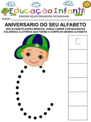 ANIVERSARIO DO SEU ALFABETO
SEU ALFABETO ADORA BRINCAR, VAMOS COBRIR COM MASSINHAS
COLORIDAS A LETRINHA QUE FORMA O CORPO DO MENINO ALFABETO.
C
 