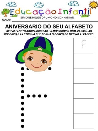 ANIVERSARIO DO SEU ALFABETO
SEU ALFABETO ADORA BRINCAR, VAMOS COBRIR COM MASSINHAS
COLORIDAS A LETRINHA QUE FORMA O CORPO DO MENINO ALFABETO.
F
 