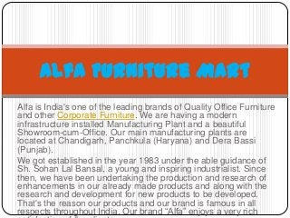 Alfa Furniture Mart
Alfa is India's one of the leading brands of Quality Office Furniture
and other Corporate Furniture. We are having a modern
infrastructure installed Manufacturing Plant and a beautiful
Showroom-cum-Office. Our main manufacturing plants are
located at Chandigarh, Panchkula (Haryana) and Dera Bassi
(Punjab).
We got established in the year 1983 under the able guidance of
Sh. Sohan Lal Bansal, a young and inspiring industrialist. Since
then, we have been undertaking the production and research of
enhancements in our already made products and along with the
research and development for new products to be developed.
That's the reason our products and our brand is famous in all
respects throughout India. Our brand “Alfa” enjoys a very rich

 
