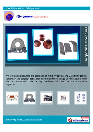 We are a Manufacturers and Suppliers of Metal Products and Casting Products.
Durability and abrasion resistance have enabled our range to find application in
electric motor-body parts casting, machine tool industries and automotive
segments.
 