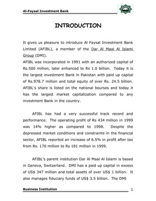 Al-Faysal Investment Bank




                  INTRODUCTION

It gives us pleasure to introduce Al Faysal Investment Bank
Limited (AFIBL), a member of the Dar Al Maal Al Islami
Group (DMI).
AFIBL was incorporated in 1991 with an authorized capital of
Rs.500 million, later enhanced to Rs 1.0 billion. Today it is
the largest investment Bank in Pakistan with paid up capital
of Rs.978.7 million and total equity of over Rs. 24.5 billion.
AFIBL’s share is listed on the national bourses and today it
has the largest market capitalization compared to any
investment Bank in the country.


     AFIBL has had a very successful track record and
performance. The operating profit of Rs 434 million in 1999
was 14% higher as compared to 1998.               Despite the
depressed market conditions and constraints in the financial
sector, AFIBL reported an increase of 6.5% in profit after tax
from Rs. 170 million to Rs 181 million in 1999.


     AFIBL’s parent institution Dar Al Maal Al Islami is based
in Geneva, Switzerland. DMI has a paid up capital in excess
of US$ 347 million and total assets of over US$ 1 billion. It
also manages fiduciary funds of US$ 3.5 billion. The DMI

Business Institution                                        1
 