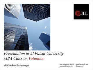 Presentation to Al Faisal University 
MBA Class on Valuation 
MBA 590 Real Estate Analysis 
Ross McLaughlin MRICS 
Associate Director, JLL 
AbdulRahman Al Jafar 
Manager, JLL 
 