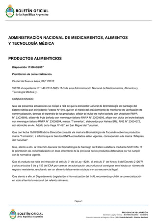 Página 1
ADMINISTRACIÓN NACIONAL DE MEDICAMENTOS, ALIMENTOS
Y TECNOLOGÍA MÉDICA
PRODUCTOS ALIMENTICIOS
Disposición 11336-E/2017
Prohibición de comercialización.
Ciudad de Buenos Aires, 07/11/2017
VISTO el expediente N° 1-47-2110-5603-17-3 de esta Administración Nacional de Medicamentos, Alimentos y
Tecnología Médica; y
CONSIDERANDO:
Que las presentes actuaciones se inician a raíz de que la Dirección General de Bromatología de Santiago del
Estero notifica por el Incidente Federal N° 646, que en el marco del procedimiento de monitoreo de verificación de
comercialización, detecta el expendio de los productos: alfajor de dulce de leche bañado con chocolate RNPA
N° 23038696, alfajor de fruta bañado con merengue italiano RNPA N° 23038695, alfajor con dulce de leche bañado
con merengue italiano RNPA N° 23038694, marca: “Termeños”, elaborados por Nahisa SRL, RNE N° 23004072,
con domicilio en Av. Adolfo de la Vega Nº 497, en San Miguel del Tucumán.
Que con fecha 16/09/2016 dicha Dirección consulta vía mail a la Bromatología de Tucumán sobre los productos
marca “Termeños”, e informa que si bien los RNPA consultados están vigentes, corresponden a la marca “Alfajores
del Tucumán”
Que, atento a ello, la Dirección General de Bromatología de Santiago del Estero establece mediante NUIR 014-17
la prohibición de comercialización en todo el territorio de la provincia de los productos detectados por no cumplir
con la normativa vigente.
Que el producto se halla en infracción al artículo 3° de la Ley 18284, al artículo 3° del Anexo II del Decreto 2126/71
y a los artículos 6 bis y 155 del CAA por carecer de autorización de producto al consignar en el rótulo un número de
registro inexistente, resultando ser un alimento falsamente rotulado y en consecuencia ilegal.
Que atento a ello, el Departamento Legislación y Normatización del INAL recomienda prohibir la comercialización
en todo el territorio nacional del referido alimento.
 