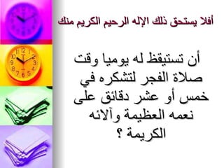 أفلا يستحق ذلك الإله الرحيم الكريم منك أن تستيقظ له يوميا وقت صلاة الفجر لتشكره في خمس أو عشر دقائق على   نعمه   العظيمة وآلائه الكريمة ؟ 