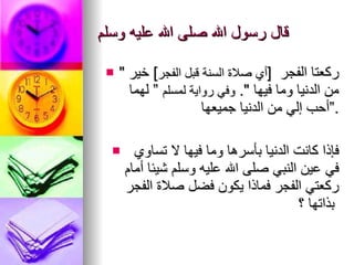 قال رسول الله صلى الله عليه وسلم "  ركعتا الفجر   [ أي صلاة السنة قبل الفجر ]  خير   من الدنيا وما فيها  ".  وفي رواية لمسلم  ” لهما أحب إلي من   الدنيا جميعها ” . فإذا كانت الدنيا بأسرها وما فيها لا تساوي في عين النبي صلى   الله عليه وسلم شيئا أمام ركعتي الفجر فماذا يكون فضل صلاة   الفجر   بذاتها ؟   