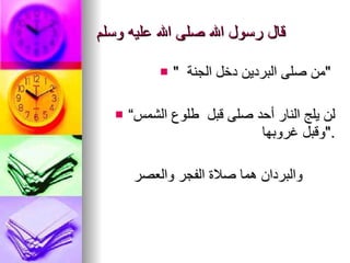 قال رسول الله صلى الله عليه وسلم "  من صلى البردين دخل الجنة  "  “ لن يلج   النار أحد صلى قبل   طلوع الشمس وقبل غروبها  ". والبردان هما صلاة الفجر والعصر 