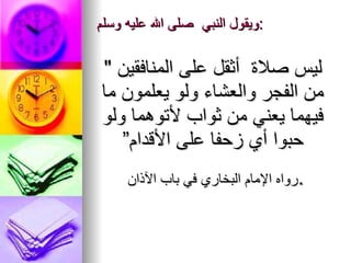 ويقول النبي ‏ ‏صلى   الله   عليه وسلم :   " ‏ ليس صلاة ‏‏ أثقل على المنافقين من الفجر والعشاء ولو يعلمون ما فيهما يعني من ثواب لأتوهما ولو حبوا أي زحفا على الأقدام” رواه الإمام البخاري في باب الآذان . 