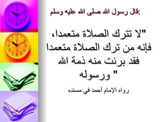 قال رسول الله صلى الله عليه وسلم : ‏ " لا ‏تترك ‏الصلاة‏ متعمدا، فإنه من ترك الصلاة ‏متعمدا فقد برئت منه ذمة الله ورسوله "  رواه الإمام أحمد في مسنده 