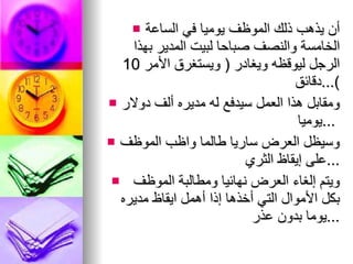 أن يذهب ذلك الموظف يوميا في الساعة الخامسة والنصف   صباحا   لبيت المدير بهذا الرجل ليوقظه ويغادر  (  ويستغرق الأمر  10  دقائق )... ومقابل هذا العمل سيدفع له مديره ألف دولار يوميا  ...  وسيظل العرض   ساريا طالما واظب الموظف على إيقاظ الثري ... ويتم إلغاء العرض نهائيا ومطالبة الموظف بكل الأموال التي   أخذها إذا أهمل ايقاظ مديره يوما بدون عذر  ... 