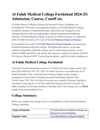 Al Falah Medical College Faridabad 2024-25:
Admission, Course, Cutoff etc.
Al Falah School of Medical Sciences & Research Centre, Faridabad, was
established in 2019 and is most popularly known as Al Falah Medical College
Faridabad, situated in Faridabad Haryana. Since then, the College has been
imparting the best and most high-quality medical education and healthcare
facilities. Al Falah Medical College is run by Al-Falah University. It is affiliated
with Al-Falah University A It is one of the top Medical colleges in Haryana.
If you decide to be a part of Al Falah Medical College Faridabad, you must know
detailed information about the college. Throughout this article, we provide
complete information about the college, such as admission procedure, courses
offered, MBBS and NEET seat matrix, fees structure, round-wise college cutoff for
UG courses, Haryana NEET Counselling procedure, eligibility criteria, ranking etc.
Al Falah Medical College Faridabad
University Grant Commission recognises Al-Falah University under sections 2(f)
and 12(B) under the UGC Act 1956. Al-Falah University is an endeavour of Al-
Falah Charitable Trust, which has been running colleges on the Campus,
including Al Falah School of Engineering and Technology (Graded A by
NAAC) since 1997. The Al-Falah University was created by Haryana Legislative
Assembly by passing Act 21 of 2014 under the Haryana Private University Act
2006, amended in 2014 and notified on 2nd May 2014. The College runs an MBBS
course at the undergraduate level.
College Summary
Before we complete the college review, we should know about Al Falah Medical
College Faridabad.
Name of Institute Al Falah School of Medical Sciences &
Research Centre Faridabad
Popular Name Al Falah Medical College Faridabad
 