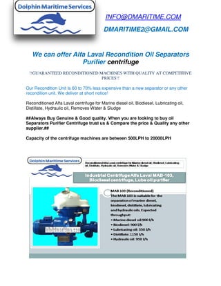 We can offer Alfa L
Purifier
!!GUARANTEED RECONDITIONED MACHINES WITH QUALITY AT COMPETITIVE
Our Recondition Unit Is 60 to 70
recondition unit. We deliver at short notice!
Reconditioned Alfa Laval centrifuge for
Distillate, Hydraulic oil, Removes Water & Sludge
##Always Buy Genuine & Good quality. When you are looking to buy oil
Separators Purifier Centrifuge trust us & Compare the price
supplier.##
Capacity of the centrifuge machines are between 500LPH to
INFO@DMARITIME.COM
DMARITIME2@GMAIL.COM
Alfa Laval Recondition Oil Separators
Purifier centrifuge
!!GUARANTEED RECONDITIONED MACHINES WITH QUALITY AT COMPETITIVE
PRICES!!
to 70% less expensive than a new separator or any other
. We deliver at short notice!
Reconditioned Alfa Laval centrifuge for Marine diesel oil, Biodiesel, Lubricating oil,
Distillate, Hydraulic oil, Removes Water & Sludge
##Always Buy Genuine & Good quality. When you are looking to buy oil
Separators Purifier Centrifuge trust us & Compare the price & Quality
apacity of the centrifuge machines are between 500LPH to 20000LPH
INFO@DMARITIME.COM
DMARITIME2@GMAIL.COM
Separators
!!GUARANTEED RECONDITIONED MACHINES WITH QUALITY AT COMPETITIVE
or any other
Marine diesel oil, Biodiesel, Lubricating oil,
##Always Buy Genuine & Good quality. When you are looking to buy oil
& Quality any other
000LPH
 