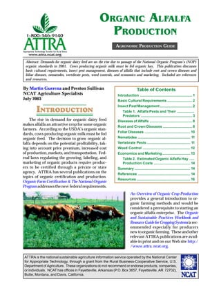 ORGANIC AL.AL.A
                                                    PRODUCTION
                                                            AGRONOMIC PRODUCTION GUIDE


 Abstract: Demands for organic dairy feed are on the rise due to passage of the National Organic Program’s (NOP)
 organic standards in 2001. Cows producing organic milk must be fed organic hay. This publication discusses
 basic cultural requirements, insect pest management, diseases of alfalfa that include root and crown diseases and
 foliar diseases, nematodes, vertebrate pests, weed controls, and economics and marketing. Included are references
 and resources.

By Martin Guerena and Preston Sullivan                                        Table of Contents
NCAT Agriculture Specialists                                  Introduction .................................................... 1
July 2003                                                     Basic Cultural Requirements ......................... 2

        INTRODUCTION
                                                              Insect Pest Management ................................ 2
                                                                 Table 1. Alfalfa Pests and Their .................
                                                                 Predators ................................................... 3
    The rise in demand for organic dairy feed                 Diseases of Alfalfa .......................................... 8
makes alfalfa an attractive crop for some organic
                                                              Root and Crown Diseases ............................. 8
farmers. According to the USDA’s organic stan-
                                                              Foliar Diseases ............................................. 10
dards, cows producing organic milk must be fed
organic feed. The decision to grow organic al-                Nematodes .................................................... 11
falfa depends on the potential profitability, tak-            Vertebrate Pests ........................................... 11
ing into account price premium, increased cost                Weed Control ............................................... 12
of production, markets, and transportation. Fed-              Economics and Marketing ............................ 13
eral laws regulating the growing, labeling, and                  Table 2. Estimated Organic Alfalfa Hay .....
marketing of organic products require produc-                    Production Costs .................................... 14
ers to be certified through a private or state                Summary ....................................................... 14
agency. ATTRA has several publications on the                 References .................................................... 14
topics of organic certification and production.
                                                              Resources ..................................................... 16
Organic Farm Certification & The National Organic
Program addresses the new federal requirements.
                                                                        An Overview of Organic Crop Production
                                                                        provides a general introduction to or-
                                                                        ganic farming methods and would be
                                                                        considered a prerequisite to starting an
                                                                        organic alfalfa enterprise. The Organic
                                                                        and Sustainable Practices Workbook and
                                                                        Resource Guide for Cropping Systems is rec-
                                                                        ommended especially for producers
                                                                        new to organic farming. These and other
                                                                        relevant ATTRA publications are avail-
                                                                        able in print and on our Web site http:/
                                                                        /www.attra. ncat.org.

 ATTRA is the national sustainable agriculture information service operated by the National Center
 for Appropriate Technology, through a grant from the Rural Business-Cooperative Service, U.S.
 Department of Agriculture. These organizations do not recommend or endorse products, companies,
 or individuals. NCAT has offices in Fayetteville, Arkansas (P.O. Box 3657, Fayetteville, AR 72702),
 Butte, Montana, and Davis, California.
 