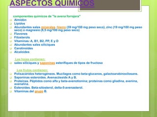 ASPECTOS QUÍMICOS
componentes químicos de "la avena forrajera"
 Almidón
 Lípidos
 Abundantes sales minerales :hierro (39 mg/100 mg peso seco), zinc (19 mg/100 mg peso
seco) o magnesio (8,5 mg/100 mg peso seco)
 Flavones
 Fitosterols
 Vitaminas: A, B1, B2, PP, E y D
 Abundantes sales silíciques
 Carotinoides
 Alcaloides
Las hojas contienen:
 sales silíciques y saponinas esterifiques de tipos de fructosa
Los frutos contienen:
 Polisacáridos heterogéneos. Mucílagos como beta-glucanos, galactoarabinoxilosans.
 Saponinas esteroides. Avenacóssids A y B.
 Proteínas. Péptidos como alfa y beta-avenotionina; proteínas como gliadina, avenina,
avenalina.
 Esteroides. Beta-sitosterol, delta-5-avenasterol.
 Vitaminas del grupo B.
 