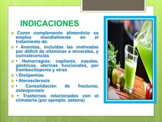 INDICACIONES
 Como complemento alimenticio se
emplea mundialmente en el
tratamiento de:
 • Anemias, incluidas las motivadas
por déficit de vitaminas o minerales, y
convalecencias
 • Hemorragias: capilares, nasales,
gástricas, uterinas funcionales, por
trombocitopenia y otras
 • Dislipemias
 • Aterosclerosis
 • Consolidación de fracturas,
osteoporosis
 • Trastornos relacionados con el
climaterio (por ejemplo, astenia)
 
