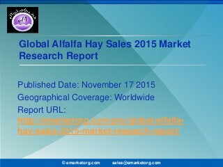 Global Alfalfa Hay Sales 2015 Market
Research Report
Published Date: November 17 2015
Geographical Coverage: Worldwide
Report URL:
http://emarketorg.com/pro/global-alfalfa-
hay-sales-2015-market-research-report/
© emarketorg.com sales@emarketorg.com
 