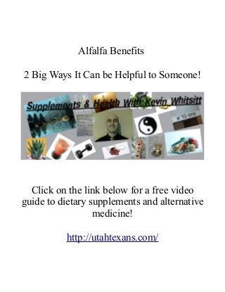 Alfalfa Benefits 
2 Big Ways It Can be Helpful to Someone! 
Click on the link below for a free video 
guide to dietary supplements and alternative 
medicine! 
http://utahtexans.com/ 
 