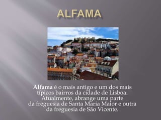 Alfama é o mais antigo e um dos mais
típicos bairros da cidade de Lisboa.
Atualmente, abrange uma parte
da freguesia de Santa Maria Maior e outra
da freguesia de São Vicente.
 