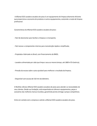 A Alfamat ECO Lavadora secadora de pisos é um equipamento de limpeza altamente eficiente
que proporciona a economia de produtos e outros equipamentos, evoluindo o modo de limpeza
profissional.
Características da Alfamat ECO Lavadora secadora de pisos:
- Fácil de desmontar para facilitar a limpeza e o transporte;
- Fácil acesso a componentes internos para manutenção rápida e simplificada;
- Projetada e fabricada no Brasil, com financiamento do BNDS;
- Lavadora alimentada por cabo que limpa e seca ao mesmo tempo, até 1800 m²/h (teórica);
- Pressão da escova sobre o piso ajustável para melhorar o resultado da limpeza;
- Disponível com escova de 510 mm de diâmetro.
A Multitec oferece Alfamat ECO Lavadora secadora de pisos para atender as necessidades de
seus clientes. Desde sua fundação, está empenhada em oferecer equipamentos, peças e
acessórios das melhores marcas mundiais, garantindo pronta entrega e preços competitivos.
Entre em contato com a empresa e solicite a Alfamat ECO Lavadora secadora de pisos.
 