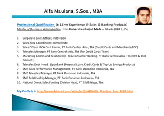 Alfa Maulana, S.Sos., MBA

Professional Qualification (± 16 yrs Experience @ Sales & Banking Products)
Master of Bussiness Admnistration from Universitas Gadjah Mada – Jakarta (GPA 3,65)

1.    Corporate Sales Officer, Indovision
2.    Sales Area Coordinator, Komselindo
3.    Sales Officer BCA Card Center, PT Bank Central Asia , Tbk (Credit Cards and Merchants-EDC)
4.    Telesales Manager, PT Bank Centrak Asia, Tbk (for Credit Cards Team)
5.    Marketing Comm and Relationship BCA Consumer Banking, PT Bank Central Asia, Tbk (KPR & KKB
      Products)
6.    Telesales Dept Head , LippoBank (Personal Loan, Credit Cards & Top-Up Savings Products)
7.    SME Sales Performance Management, PT Bank Danamon Indonesia, Tbk
8.    SME Telesales Manager, PT Bank Danamon Indonesia, Tbk
9.    SME Relationship Manager, PT Bank Danamon Indonesia, Tbk
10.   National Direct Sales Funding Division Head, PT CIMB Niaga, Tbk

My Profile is in http://www.4shared.com/video/s-E2p44R/Alfa_Maulana_Ssos_MBA.html




                                                                                                   1
 