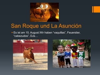 San Roque und La Asunción
 Es ist am 15. August.Wir haben “vaquillas”, Feuerstier,
“cabezudos”, DJs…
 