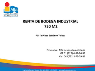 RENTA DE BODEGA INDUSTRIAL
          750 M2

                  Por la Plaza Sendero Toluca




                                   Promueve: Alfa Nevado Inmobiliaria
                                              Of. 01 (722) 4-87-26-58
                                             Cel. 045(722)5-72-79-37




Ing. Lucio Romero Corona Cel. 045 (722) 5-72-79-37   www.alfanevado.com.mx
 