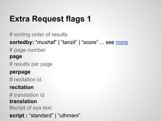 Extra Request flags 1
# sorting order of results
sortedby: mushaf | tanzil | score ... see more
# page number
page
# results per page
perpage
# recitation id
recitation
# translation id
translation
#script of aya text
script : standard | uthmani

 