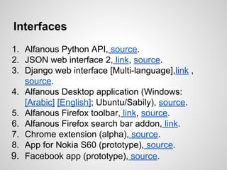Interfaces
1. Alfanous Python API, source.
2. JSON web interface 2, link, source.
3. Django web interface [Multi-language],link ,
source.
4. Alfanous Desktop application (Windows:
[Arabic] [English]; Ubuntu/Sabily), source.
5. Alfanous Firefox toolbar, link, source.
6. Alfanous Firefox search bar addon, link.
7. Chrome extension (alpha), source.
8. App for Nokia S60 (prototype), source.
9. Facebook app (prototype), source.

 