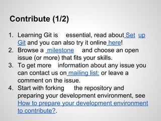 Contribute (1/2)
1. Learning Git is essential, read about Set up
Git and you can also try it online here!
2. Browse a milestone and choose an open
issue (or more) that fits your skills.
3. To get more information about any issue you
can contact us on mailing list: or leave a
comment on the issue.
4. Start with forking
the repository and
preparing your development environment, see
How to prepare your development environment
to contribute?.

 