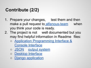 Contribute (2/2)
1. Prepare your changes, test them and then
make a pull request to alfanous-team
when
you think your code is ready.
2. The project is not well documented but you
may find helpful information in Readme files:
 Application Programming Interface &
Console Interface
 JSON output system
 Desktop Interface
 Django application

 