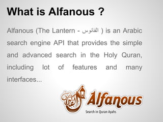 What is Alfanous ?
Alfanous (The Lantern - ? ) ????????is an Arabic
search engine API that provides the simple
and advanced search in the Holy Quran,
including
interfaces...

lot

of

features

and

many

 