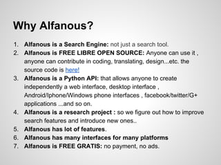 Why Alfanous?
1. Alfanous is a Search Engine: not just a search tool.
2. Alfanous is FREE LIBRE OPEN SOURCE: Anyone can use it ,
anyone can contribute in coding, translating, design...etc. the
source code is here!
3. Alfanous is a Python API: that allows anyone to create
independently a web interface, desktop interface ,
Android/Iphone/Windows phone interfaces , facebook/twitter/G+
applications ...and so on.
4. Alfanous is a research project : so we figure out how to improve
search features and introduce new ones..
5. Alfanous has lot of features.
6. Alfanous has many interfaces for many platforms
7. Alfanous is FREE GRATIS: no payment, no ads.

 