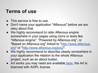 Terms of use
 This service is free to use.
 Don't name your application "Alfanous" before we are
okey about that.
 We highly recommend to refer Alfanous engine
somewhere in your pages using icons or texts like
"Alfanous engine", "Powered by Alfanous.org", or
"Based on Alfanous.org" linked to "http://www.alfanous.
org" or "http://www.alfanous.org/jos2".
 We highly recommend to describe clearly somewhere in
your application the relation to the whole Alfanous
project, such as an about button.
 Art works you may need are available here, the Art is
licenced with AGPL license.

 