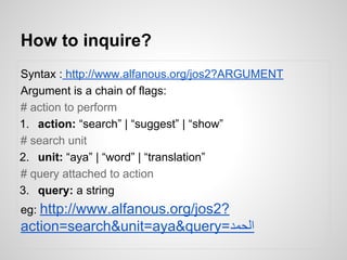 How to inquire?
Syntax : http://www.alfanous.org/jos2?ARGUMENT
Argument is a chain of flags:
# action to perform
1. action: search | suggest | show
# search unit
2. unit: aya | word | translation
# query attached to action
3. query: a string
eg: http://www.alfanous.org/jos2?

action=search&unit=aya&query=???????

 