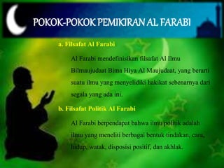 POKOK-POKOK PEMIKIRAN AL FARABI 
a. Filsafat Al Farabi 
Al Farabi mendefinisikan filsafat Al Ilmu 
Bilmaujudaat Bima Hiya Al Maujudaat, yang berarti 
suatu ilmu yang menyelidiki hakikat sebenarnya dari 
segala yang ada ini. 
b. Filsafat Politik Al Farabi 
Al Farabi berpendapat bahwa ilmu politik adalah 
ilmu yang meneliti berbagai bentuk tindakan, cara, 
hidup, watak, disposisi positif, dan akhlak. 
 