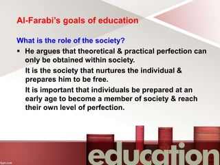 Al-Farabi’s goals of education
What is the role of the society?
 He argues that theoretical & practical perfection can
only be obtained within society.
It is the society that nurtures the individual &
prepares him to be free.
It is important that individuals be prepared at an
early age to become a member of society & reach
their own level of perfection.
 