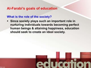 Al-Farabi’s goals of education
What is the role of the society?
 Since society plays such an important role in
nurturing individuals towards becoming perfect
human beings & attaining happiness, education
should seek to create an ideal society.
 