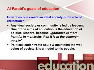 Al-Farabi’s goals of education
How does one create an ideal society & the role of
education?
 Any ideal society or community is led by leaders.
One of the aims of education is the education of
political leaders, because ‘ignorance is more
harmful in monarchs than it is in the common
people’.
 Political leader treats souls & maintains the well-
being of society & is a model to his people.
 