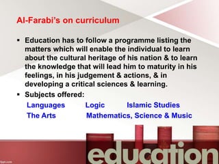 Al-Farabi’s on curriculum
 Education has to follow a programme listing the
matters which will enable the individual to learn
about the cultural heritage of his nation & to learn
the knowledge that will lead him to maturity in his
feelings, in his judgement & actions, & in
developing a critical sciences & learning.
 Subjects offered:
Languages Logic Islamic Studies
The Arts Mathematics, Science & Music
 