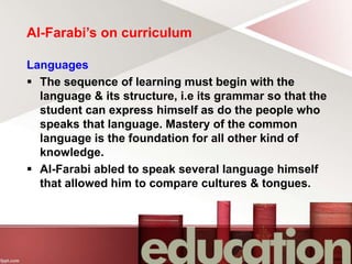Al-Farabi’s on curriculum
Languages
 The sequence of learning must begin with the
language & its structure, i.e its grammar so that the
student can express himself as do the people who
speaks that language. Mastery of the common
language is the foundation for all other kind of
knowledge.
 Al-Farabi abled to speak several language himself
that allowed him to compare cultures & tongues.
 