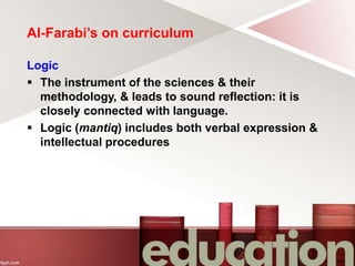 Al-Farabi’s on curriculum
Logic
 The instrument of the sciences & their
methodology, & leads to sound reflection: it is
closely connected with language.
 Logic (mantiq) includes both verbal expression &
intellectual procedures
 