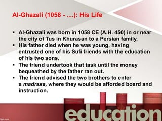 Al-Ghazali (1058 - ....): His Life
 Al-Ghazali was born in 1058 CE (A.H. 450) in or near
the city of Tus in Khurasan to a Persian family.
 His father died when he was young, having
entrusted one of his Sufi friends with the education
of his two sons.
 The friend undertook that task until the money
bequeathed by the father ran out.
 The friend advised the two brothers to enter
a madrasa, where they would be afforded board and
instruction.
 
