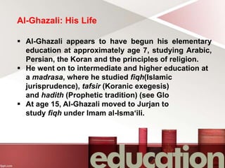 Al-Ghazali: His Life
 Al-Ghazali appears to have begun his elementary
education at approximately age 7, studying Arabic,
Persian, the Koran and the principles of religion.
 He went on to intermediate and higher education at
a madrasa, where he studied fiqh(Islamic
jurisprudence), tafsir (Koranic exegesis)
and hadith (Prophetic tradition) (see Glo
 At age 15, Al-Ghazali moved to Jurjan to
study fiqh under Imam al-Isma‘ili.
 