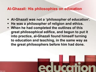 Al-Ghazali: His philosophies on education
 Al-Ghazali was not a ‘philosopher of education‘.
 He was a philosopher of religion and ethics.
 When he had completed the outlines of this
great philosophical edifice, and begun to put it
into practice, al-Ghazali found himself turning
to education and teaching, in the same way as
the great philosophers before him had done.
 