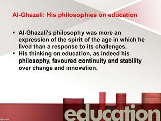Al-Ghazali: His philosophies on education
 Al-Ghazali's philosophy was more an
expression of the spirit of the age in which he
lived than a response to its challenges.
 His thinking on education, as indeed his
philosophy, favoured continuity and stability
over change and innovation.
 