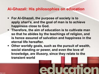 Al-Ghazali: His philosophies on education
 For Al-Ghazali, the purpose of society is to
apply shari‘a, and the goal of man is to achieve
happiness close to God.
 Therefore, the aim of education is to cultivate man
so that he abides by the teachings of religion, and
is hence assured of salvation and happiness in the
eternal life hereafter.
 Other worldly goals, such as the pursuit of wealth,
social standing or power, and even the love of
knowledge, are illusory, since they relate to the
transient world
 
